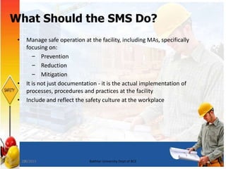 23
What Should the SMS Do?
• Manage safe operation at the facility, including MAs, specifically
focusing on:
– Prevention
– Reduction
– Mitigation
• It is not just documentation - it is the actual implementation of
processes, procedures and practices at the facility
• Include and reflect the safety culture at the workplace
7/8/2015 Bakhtar University Dept of BCE
 