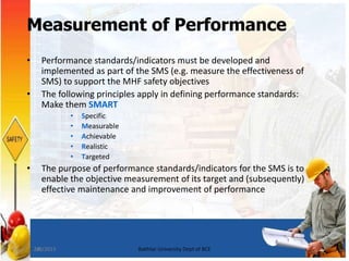 24
Measurement of Performance
• Performance standards/indicators must be developed and
implemented as part of the SMS (e.g. measure the effectiveness of
SMS) to support the MHF safety objectives
• The following principles apply in defining performance standards:
Make them SMART
• Specific
• Measurable
• Achievable
• Realistic
• Targeted
• The purpose of performance standards/indicators for the SMS is to
enable the objective measurement of its target and (subsequently)
effective maintenance and improvement of performance
7/8/2015 Bakhtar University Dept of BCE
 