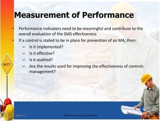 26
Measurement of Performance
• Performance indicators need to be meaningful and contribute to the
overall evaluation of the SMS effectiveness
• If a control is stated to be in place for prevention of an MA, then:
– Is it implemented?
– Is it effective?
– Is it audited?
– Are the results used for improving the effectiveness of controls
management?
7/8/2015 Bakhtar University Dept of BCE
 