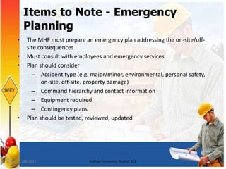27
Items to Note - Emergency
Planning
• The MHF must prepare an emergency plan addressing the on-site/off-
site consequences
• Must consult with employees and emergency services
• Plan should consider
– Accident type (e.g. major/minor, environmental, personal safety,
on-site, off-site, property damage)
– Command hierarchy and contact information
– Equipment required
– Contingency plans
• Plan should be tested, reviewed, updated
7/8/2015 Bakhtar University Dept of BCE
 