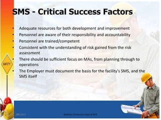 28
SMS - Critical Success Factors
• Adequate resources for both development and improvement
• Personnel are aware of their responsibility and accountability
• Personnel are trained/competent
• Consistent with the understanding of risk gained from the risk
assessment
• There should be sufficient focus on MAs, from planning through to
operations
• The Employer must document the basis for the facility's SMS, and the
SMS itself
7/8/2015 Bakhtar University Dept of BCE
 