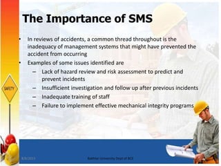 5
The Importance of SMS
• In reviews of accidents, a common thread throughout is the
inadequacy of management systems that might have prevented the
accident from occurring
• Examples of some issues identified are
– Lack of hazard review and risk assessment to predict and
prevent incidents
– Insufficient investigation and follow up after previous incidents
– Inadequate training of staff
– Failure to implement effective mechanical integrity programs
7/8/2015 Bakhtar University Dept of BCE
 