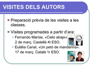Preparació prèvia de les visites a les classes. Visites programades a partir d’ara: Fernando Marías,  « Cielo abajo » . 2 de març. Castellà 4t ESO. Eulàlia Canal,  « Un petó de mandarina » . 17 de març. Català 1r ESO. VISITES DELS AUTORS 