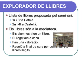 Llista de llibres proposada pel seminari. 1r i 3r a Català. 2n i 4t a Castellà. Els llibres són a la mediateca. Els alumnes trien un llibre. El llegeixen a casa Fan una valoració. Reunió a final de curs per comentar els llibres llegits. EXPLORADOR DE LLIBRES 
