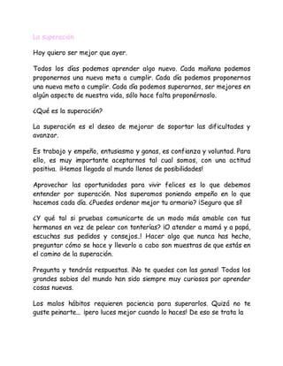 La superación
Hoy quiero ser mejor que ayer.
Todos los días podemos aprender algo nuevo. Cada mañana podemos
proponernos una nueva meta a cumplir. Cada día podemos proponernos
una nueva meta a cumplir. Cada día podemos superarnos, ser mejores en
algún aspecto de nuestra vida, sólo hace falta proponérnoslo.
¿Qué es la superación?
La superación es el deseo de mejorar de soportar las dificultades y
avanzar.
Es trabajo y empeño, entusiasmo y ganas, es confianza y voluntad. Para
ello, es muy importante aceptarnos tal cual somos, con una actitud
positiva. ¡Hemos llegado al mundo llenos de posibilidades!
Aprovechar las oportunidades para vivir felices es lo que debemos
entender por superación. Nos superamos poniendo empeño en lo que
hacemos cada día. ¿Puedes ordenar mejor tu armario? ¡Seguro que sí!
¿Y qué tal si pruebas comunicarte de un modo más amable con tus
hermanos en vez de pelear con tonterías? ¡O atender a mamá y a papá,
escuchas sus pedidos y consejos..! Hacer algo que nunca has hecho,
preguntar cómo se hace y llevarlo a cabo son muestras de que estás en
el camino de la superación.
Pregunta y tendrás respuestas. ¡No te quedes con las ganas! Todos los
grandes sabios del mundo han sido siempre muy curiosos por aprender
cosas nuevas.
Los malos hábitos requieren paciencia para superarlos. Quizá no te
guste peinarte... ¡pero luces mejor cuando lo haces! De eso se trata la
 