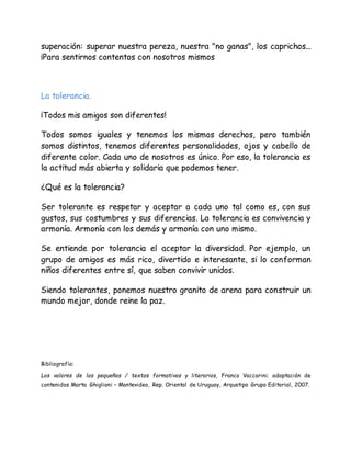 superación: superar nuestra pereza, nuestra "no ganas", los caprichos...
¡Para sentirnos contentos con nosotros mismos
La tolerancia.
¡Todos mis amigos son diferentes!
Todos somos iguales y tenemos los mismos derechos, pero también
somos distintos, tenemos diferentes personalidades, ojos y cabello de
diferente color. Cada uno de nosotros es único. Por eso, la tolerancia es
la actitud más abierta y solidaria que podemos tener.
¿Qué es la tolerancia?
Ser tolerante es respetar y aceptar a cada uno tal como es, con sus
gustos, sus costumbres y sus diferencias. La tolerancia es convivencia y
armonía. Armonía con los demás y armonía con uno mismo.
Se entiende por tolerancia el aceptar la diversidad. Por ejemplo, un
grupo de amigos es más rico, divertido e interesante, si lo conforman
niños diferentes entre sí, que saben convivir unidos.
Siendo tolerantes, ponemos nuestro granito de arena para construir un
mundo mejor, donde reine la paz.
Bibliografía:
Los valores de los pequeños / textos formativos y literarios, Franco Vaccarini; adaptación de
contenidos Marta Ghiglioni – Montevideo, Rep. Oriental de Uruguay, Arquetipo Grupo Editorial, 2007.
 
