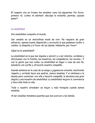 El respeto vive en frases tan amables como las siguientes: Por favor;
primero tú; ¿cómo te sientes?; disculpe la molestia; permiso, ¿puedo
pasar?
La amabilidad
Con amabilidad conquisto el mundo.
Ser amable es un maravilloso modo de vivir. No requiere de gran
esfuerzo, apenas buena disposición y es mucho lo que podemos recibir a
cambio: la simpatía y el favor de los demás. ¡Adelante, por favor!
¿Qué es la amabilidad?
La amabilidad es lo que nos impulsa a sonreír y a ser atentos, cordiales y
afectuosos con la familia, los maestros, los compañeros, los vecinos... Y
con la gente que nos rodea. La amabilidad es llegar a casa de una tía,
saludarla con cariño y ofrecerle nuestra compañía.
Cuando estamos en la casa de un amigo y jugamos en armonía, mostrando
respeto y cortesía hacia sus padres, somos amables. Y si visitamos a la
abuela para conversar con ella y hacerle compañía, le daremos una gran
alegría y una muestra de amabilidad. La amabilidad mejora la convivencia
y hace más linda la vida.
Todo a nuestro alrededor es mejor y más tranquilo cuando somos
amables.
Al ser amables tendemos puentes que nos acercan a los demás.
 
