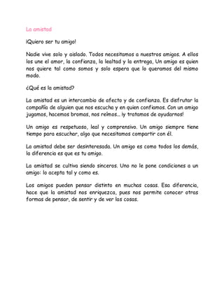 La amistad
¡Quiero ser tu amigo!
Nadie vive solo y aislado. Todos necesitamos a nuestros amigos. A ellos
los une el amor, la confianza, la lealtad y la entrega, Un amigo es quien
nos quiere tal como somos y solo espera que lo queramos del mismo
modo.
¿Qué es la amistad?
La amistad es un intercambio de afecto y de confianza. Es disfrutar la
compañía de alguien que nos escucha y en quien confiamos. Con un amigo
jugamos, hacemos bromas, nos reímos... ¡y tratamos de ayudarnos!
Un amigo es respetuoso, leal y comprensivo. Un amigo siempre tiene
tiempo para escuchar, algo que necesitamos compartir con él.
La amistad debe ser desinteresada. Un amigo es como todos los demás,
la diferencia es que es tu amigo.
La amistad se cultiva siendo sinceros. Uno no le pone condiciones a un
amigo: lo acepta tal y como es.
Los amigos pueden pensar distinto en muchas cosas. Esa diferencia,
hace que la amistad nos enriquezca, pues nos permite conocer otras
formas de pensar, de sentir y de ver las cosas.
 