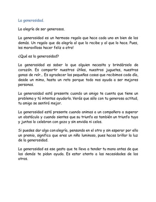 La generosidad.
La alegría de ser generosos.
La generosidad es un hermoso regalo que hace cada uno en bien de los
demás. Un regalo que da alegría al que lo recibe y al que lo hace. Pues,
¡es maravilloso hacer feliz a otro!
¿Qué es la generosidad?
La generosidad es saber lo que alguien necesita y brindárselo de
corazón. Es compartir nuestros útiles, nuestros juguetes, nuestras
ganas de reír... Es agradecer las pequeñas cosas que recibimos cada día,
desde un mimo, hasta un reto porque todo nos ayuda a ser mejores
personas.
La generosidad está presente cuando un amigo te cuenta que tiene un
problema y tú intentas ayudarlo. Verás que sólo con tu generosa actitud,
tu amigo se sentirá mejor.
La generosidad está presente cuando animas a un compañero a superar
un obstáculo y cuando sientes que su triunfo es también un triunfo tuyo
y juntos lo celebran con gozo y sin envidia ni celos.
Si puedes dar algo con alegría, pensando en el otro y sin esperar por ello
un premio, significa que eres un niño luminoso, pues haces brillar la luz
de la generosidad.
La generosidad es ese gesto que te lleva a tender tu mano antes de que
los demás te pidan ayuda. Es estar atento a las necesidades de los
otros.
 