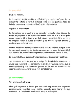 La honestidad.
Elijo ser honesto.
La honestidad inspira confianza. ¿Quieres ganarte la confianza de los
demás? no faltes a la verdad, no hagas como el zorro que tiene fama de
bribón, tramposo y embustero. ¡Muéstrate tal como eres!
¿Qué es la honestidad?
La honestidad es lo contrario de esconder o simular algo. Cuando tu
mamá te pregunta si te lavaste las manos antes de ir a la mesa para
poder comer, y tú le dices la verdad, eso es honestidad. Si tu hermana
te pregunta cómo le quedo el vestido y le das una opinión sincera y
cariñosa, eso es honestidad.
Cuando haces una tarea poniendo en ello todo tu empeño, aunque nadie
te este controlando, estás dando una muestra hermosa de honestidad.
Ser honesto es, también ser responsable. Una cualidad lleva a la otra.
La honestidad hace que nuestros pensamientos sean sanos y positivos.
Ser honesto a veces te pone en la obligación de señalarle un error a un
amigo: eso terminará por acrecentar la amistad. Tu amigo sentirá que lo
estas ayudando y que realmente piensas en su bien. La honestidad no
espera recompensa... Pero todos te lo agradecerán.
La perseverancia
Voy a intentarlo otra vez
¿Por qué enojarnos o darnos por vencidos? Hay tareas que requieren
perseverancia, voluntad para insistir, empeño para lograr lo que
queremos... Y cuando eso no alcanza, hay que pedir ayuda.
 