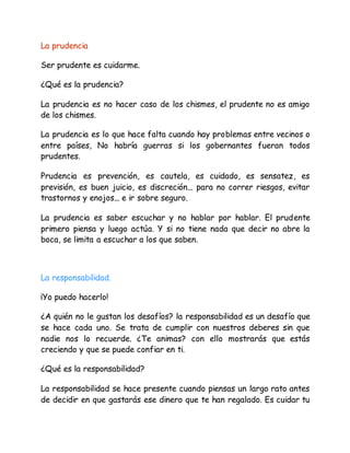 La prudencia
Ser prudente es cuidarme.
¿Qué es la prudencia?
La prudencia es no hacer caso de los chismes, el prudente no es amigo
de los chismes.
La prudencia es lo que hace falta cuando hay problemas entre vecinos o
entre países, No habría guerras si los gobernantes fueran todos
prudentes.
Prudencia es prevención, es cautela, es cuidado, es sensatez, es
previsión, es buen juicio, es discreción... para no correr riesgos, evitar
trastornos y enojos... e ir sobre seguro.
La prudencia es saber escuchar y no hablar por hablar. El prudente
primero piensa y luego actúa. Y si no tiene nada que decir no abre la
boca, se limita a escuchar a los que saben.
La responsabilidad.
¡Yo puedo hacerlo!
¿A quién no le gustan los desafíos? la responsabilidad es un desafío que
se hace cada uno. Se trata de cumplir con nuestros deberes sin que
nadie nos lo recuerde. ¿Te animas? con ello mostrarás que estás
creciendo y que se puede confiar en ti.
¿Qué es la responsabilidad?
La responsabilidad se hace presente cuando piensas un largo rato antes
de decidir en que gastarás ese dinero que te han regalado. Es cuidar tu
 