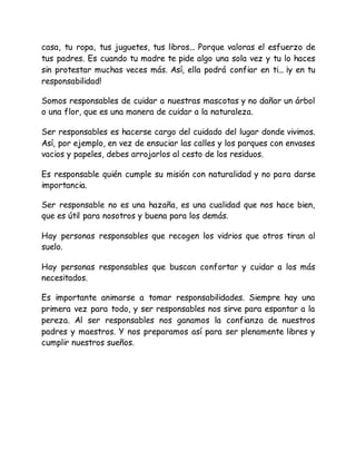 casa, tu ropa, tus juguetes, tus libros... Porque valoras el esfuerzo de
tus padres. Es cuando tu madre te pide algo una sola vez y tu lo haces
sin protestar muchas veces más. Así, ella podrá confiar en ti... ¡y en tu
responsabilidad!
Somos responsables de cuidar a nuestras mascotas y no dañar un árbol
o una flor, que es una manera de cuidar a la naturaleza.
Ser responsables es hacerse cargo del cuidado del lugar donde vivimos.
Así, por ejemplo, en vez de ensuciar las calles y los parques con envases
vacios y papeles, debes arrojarlos al cesto de los residuos.
Es responsable quién cumple su misión con naturalidad y no para darse
importancia.
Ser responsable no es una hazaña, es una cualidad que nos hace bien,
que es útil para nosotros y buena para los demás.
Hay personas responsables que recogen los vidrios que otros tiran al
suelo.
Hay personas responsables que buscan confortar y cuidar a los más
necesitados.
Es importante animarse a tomar responsabilidades. Siempre hay una
primera vez para todo, y ser responsables nos sirve para espantar a la
pereza. Al ser responsables nos ganamos la confianza de nuestros
padres y maestros. Y nos preparamos así para ser plenamente libres y
cumplir nuestros sueños.
 