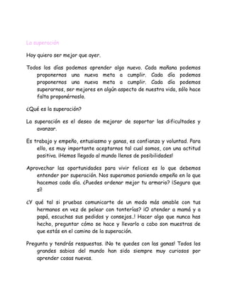 La superación
Hoy quiero ser mejor que ayer.
Todos los días podemos aprender algo nuevo. Cada mañana podemos
proponernos una nueva meta a cumplir. Cada día podemos
proponernos una nueva meta a cumplir. Cada día podemos
superarnos, ser mejores en algún aspecto de nuestra vida, sólo hace
falta proponérnoslo.
¿Qué es la superación?
La superación es el deseo de mejorar de soportar las dificultades y
avanzar.
Es trabajo y empeño, entusiasmo y ganas, es confianza y voluntad. Para
ello, es muy importante aceptarnos tal cual somos, con una actitud
positiva. ¡Hemos llegado al mundo llenos de posibilidades!
Aprovechar las oportunidades para vivir felices es lo que debemos
entender por superación. Nos superamos poniendo empeño en lo que
hacemos cada día. ¿Puedes ordenar mejor tu armario? ¡Seguro que
sí!
¿Y qué tal si pruebas comunicarte de un modo más amable con tus
hermanos en vez de pelear con tonterías? ¡O atender a mamá y a
papá, escuchas sus pedidos y consejos..! Hacer algo que nunca has
hecho, preguntar cómo se hace y llevarlo a cabo son muestras de
que estás en el camino de la superación.
Pregunta y tendrás respuestas. ¡No te quedes con las ganas! Todos los
grandes sabios del mundo han sido siempre muy curiosos por
aprender cosas nuevas.
 