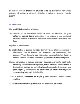 El respeto vive en frases tan amables como las siguientes: Por favor;
primero tú; ¿cómo te sientes?; disculpe la molestia; permiso, ¿puedo
pasar?
La amabilidad
Con amabilidad conquisto el mundo.
Ser amable es un maravilloso modo de vivir. No requiere de gran
esfuerzo, apenas buena disposición y es mucho lo que podemos
recibir a cambio: la simpatía y el favor de los demás. ¡Adelante, por
favor!
¿Qué es la amabilidad?
La amabilidad es lo que nos impulsa a sonreír y a ser atentos, cordiales y
afectuosos con la familia, los maestros, los compañeros, los
vecinos... Y con la gente que nos rodea. La amabilidad es llegar a
casa de una tía, saludarla con cariño y ofrecerle nuestra compañía.
Cuando estamos en la casa de un amigo y jugamos en armonía, mostrando
respeto y cortesía hacia sus padres, somos amables. Y si visitamos a
la abuela para conversar con ella y hacerle compañía, le daremos una
gran alegría y una muestra de amabilidad. La amabilidad mejora la
convivencia y hace más linda la vida.
Todo a nuestro alrededor es mejor y más tranquilo cuando somos
amables.
Al ser amables tendemos puentes que nos acercan a los demás.
 