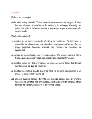 La amistad
¡Quiero ser tu amigo!
Nadie vive solo y aislado. Todos necesitamos a nuestros amigos. A ellos
los une el amor, la confianza, la lealtad y la entrega, Un amigo es
quien nos quiere tal como somos y solo espera que lo queramos del
mismo modo.
¿Qué es la amistad?
La amistad es un intercambio de afecto y de confianza. Es disfrutar la
compañía de alguien que nos escucha y en quien confiamos. Con un
amigo jugamos, hacemos bromas, nos reímos... ¡y tratamos de
ayudarnos!
Un amigo es respetuoso, leal y comprensivo. Un amigo siempre tiene
tiempo para escuchar, algo que necesitamos compartir con él.
La amistad debe ser desinteresada. Un amigo es como todos los demás,
la diferencia es que es tu amigo.
La amistad se cultiva siendo sinceros. Uno no le pone condiciones a un
amigo: lo acepta tal y como es.
Los amigos pueden pensar distinto en muchas cosas. Esa diferencia,
hace que la amistad nos enriquezca, pues nos permite conocer otras
formas de pensar, de sentir y de ver las cosas.
 