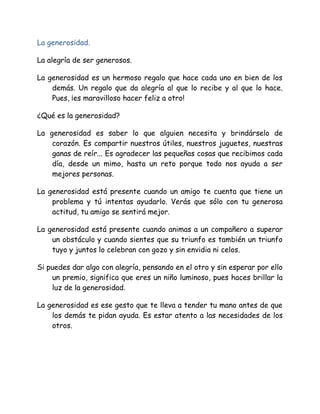 La generosidad.
La alegría de ser generosos.
La generosidad es un hermoso regalo que hace cada uno en bien de los
demás. Un regalo que da alegría al que lo recibe y al que lo hace.
Pues, ¡es maravilloso hacer feliz a otro!
¿Qué es la generosidad?
La generosidad es saber lo que alguien necesita y brindárselo de
corazón. Es compartir nuestros útiles, nuestros juguetes, nuestras
ganas de reír... Es agradecer las pequeñas cosas que recibimos cada
día, desde un mimo, hasta un reto porque todo nos ayuda a ser
mejores personas.
La generosidad está presente cuando un amigo te cuenta que tiene un
problema y tú intentas ayudarlo. Verás que sólo con tu generosa
actitud, tu amigo se sentirá mejor.
La generosidad está presente cuando animas a un compañero a superar
un obstáculo y cuando sientes que su triunfo es también un triunfo
tuyo y juntos lo celebran con gozo y sin envidia ni celos.
Si puedes dar algo con alegría, pensando en el otro y sin esperar por ello
un premio, significa que eres un niño luminoso, pues haces brillar la
luz de la generosidad.
La generosidad es ese gesto que te lleva a tender tu mano antes de que
los demás te pidan ayuda. Es estar atento a las necesidades de los
otros.
 