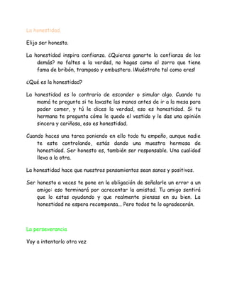 La honestidad.
Elijo ser honesto.
La honestidad inspira confianza. ¿Quieres ganarte la confianza de los
demás? no faltes a la verdad, no hagas como el zorro que tiene
fama de bribón, tramposo y embustero. ¡Muéstrate tal como eres!
¿Qué es la honestidad?
La honestidad es lo contrario de esconder o simular algo. Cuando tu
mamá te pregunta si te lavaste las manos antes de ir a la mesa para
poder comer, y tú le dices la verdad, eso es honestidad. Si tu
hermana te pregunta cómo le quedo el vestido y le das una opinión
sincera y cariñosa, eso es honestidad.
Cuando haces una tarea poniendo en ello todo tu empeño, aunque nadie
te este controlando, estás dando una muestra hermosa de
honestidad. Ser honesto es, también ser responsable. Una cualidad
lleva a la otra.
La honestidad hace que nuestros pensamientos sean sanos y positivos.
Ser honesto a veces te pone en la obligación de señalarle un error a un
amigo: eso terminará por acrecentar la amistad. Tu amigo sentirá
que lo estas ayudando y que realmente piensas en su bien. La
honestidad no espera recompensa... Pero todos te lo agradecerán.
La perseverancia
Voy a intentarlo otra vez
 