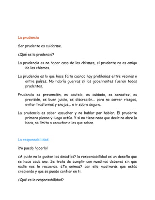 La prudencia
Ser prudente es cuidarme.
¿Qué es la prudencia?
La prudencia es no hacer caso de los chismes, el prudente no es amigo
de los chismes.
La prudencia es lo que hace falta cuando hay problemas entre vecinos o
entre países, No habría guerras si los gobernantes fueran todos
prudentes.
Prudencia es prevención, es cautela, es cuidado, es sensatez, es
previsión, es buen juicio, es discreción... para no correr riesgos,
evitar trastornos y enojos... e ir sobre seguro.
La prudencia es saber escuchar y no hablar por hablar. El prudente
primero piensa y luego actúa. Y si no tiene nada que decir no abre la
boca, se limita a escuchar a los que saben.
La responsabilidad.
¡Yo puedo hacerlo!
¿A quién no le gustan los desafíos? la responsabilidad es un desafío que
se hace cada uno. Se trata de cumplir con nuestros deberes sin que
nadie nos lo recuerde. ¿Te animas? con ello mostrarás que estás
creciendo y que se puede confiar en ti.
¿Qué es la responsabilidad?
 
