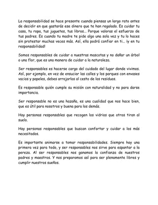 La responsabilidad se hace presente cuando piensas un largo rato antes
de decidir en que gastarás ese dinero que te han regalado. Es cuidar tu
casa, tu ropa, tus juguetes, tus libros... Porque valoras el esfuerzo de
tus padres. Es cuando tu madre te pide algo una sola vez y tu lo haces
sin protestar muchas veces más. Así, ella podrá confiar en ti... ¡y en tu
responsabilidad!
Somos responsables de cuidar a nuestras mascotas y no dañar un árbol
o una flor, que es una manera de cuidar a la naturaleza.
Ser responsables es hacerse cargo del cuidado del lugar donde vivimos.
Así, por ejemplo, en vez de ensuciar las calles y los parques con envases
vacios y papeles, debes arrojarlos al cesto de los residuos.
Es responsable quién cumple su misión con naturalidad y no para darse
importancia.
Ser responsable no es una hazaña, es una cualidad que nos hace bien,
que es útil para nosotros y buena para los demás.
Hay personas responsables que recogen los vidrios que otros tiran al
suelo.
Hay personas responsables que buscan confortar y cuidar a los más
necesitados.
Es importante animarse a tomar responsabilidades. Siempre hay una
primera vez para todo, y ser responsables nos sirve para espantar a la
pereza. Al ser responsables nos ganamos la confianza de nuestros
padres y maestros. Y nos preparamos así para ser plenamente libres y
cumplir nuestros sueños.
 