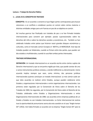 Lectura – Trabajo De Derecho Público

1.- ¿CUAL ES EL CONCEPTO DE TRATADO

   CONCEPTO.- Es un acuerdo o convenio al que llegan partes contrapuestas para buscar
    soluciones a un conflicto o establecer puntos en común sobre ciertas materias o
    distintas entidades amigas para unir fuerzas en pos de un objetivo en común.

    Así muchas guerras han finalizado con tratados de paz o se han firmado tratados
    internacionales para convenir por ejemplo: pautas supranacionales sobre los
    derechos del niño o sobre los derechos sociales y económicos, etc. También se han
    celebrado tratados entre países que hicieron nacer grandes bloques económicos y
    culturales, como el mercado común Europeo el NAFTA y el MERCOSUR. Este tipo de
    tratados pueden ser bilaterales, cuando se firman entre dos partes, que pueden ser
    dos estados o multilaterales; cuando lo suscriben ambas partes interesadas.

    TRATADO INTERNACIONAL

    DEFINICIÓN: Un tratado internacional es un acuerdo escrito entre ciertos sujetos de
    Derecho internacional y que se encuentra regido por éste, que puede constar de uno
    o varios instrumentos jurídicos conexos, y siendo indiferente su denominación. Como
    acuerdo implica siempre que sean, como mínimo, dos personas jurídicas
    internacionales quienes concluyan un tratado internacional. Lo más común suele ser
    que tales acuerdos se realicen entre Estados, aunque pueden celebrarse entre
    Estados y organizaciones internacionales o entre organizaciones internacionales. Los
    primeros están regulados por la Convención de Viena sobre el Derecho de los
    Tratados de 1969; los segundos, por la Convención de Viena sobre el Derecho de los
    Tratados celebrados entre Estados y Organizaciones Internacionales o entre
    Organizaciones Internacionales de 1986. Los acuerdos entre empresas públicas de un
    Estado y Estados no son tratados internacionales. La Corte Internacional de Justicia
    tuvo la oportunidad de pronunciarse acerca de esta cuestión en el caso "Anglo-Iranian
    Oil" (1952). Irán había firmado un acuerdo con la empresa "Anglo-Iranian Oil" para la
 