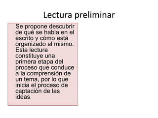 Lectura preliminar
Se propone descubrir
de qué se habla en el
escrito y cómo está
organizado el mismo.
Esta lectura
constituye una
primera etapa del
proceso que conduce
a la comprensión de
un tema, por lo que
inicia el proceso de
captación de las
ideas.
 
