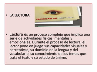 • LA LECTURA



• Lectura es un proceso complejo que implica una
  serie de actividades físicas, mentales y
  emocionales. Durante el proceso de lectura, el
  lector pone en juego sus capacidades visuales y
  perceptivas, su dominio de la lengua y del
  vocabulario, su conocimiento de los temas que
  trata el texto y su estado de ánimo.
 