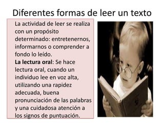 Diferentes formas de leer un texto
La actividad de leer se realiza
con un propósito
determinado: entretenernos,
informarnos o comprender a
fondo lo leído.
La lectura oral: Se hace
lectura oral, cuando un
individuo lee en voz alta,
utilizando una rapidez
adecuada, buena
pronunciación de las palabras
y una cuidadosa atención a
los signos de puntuación.
 
