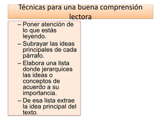 Técnicas para una buena comprensión
               lectora
– Poner atención de
  lo que estás
  leyendo.
– Subrayar las ideas
  principales de cada
  párrafo.
– Elabora una lista
  donde jerarquices
  las ideas o
  conceptos de
  acuerdo a su
  importancia.
– De esa lista extrae
  la idea principal del
  texto.
 