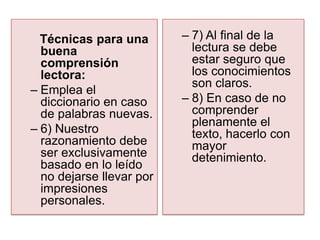 Técnicas para una       – 7) Al final de la
  buena                     lectura se debe
  comprensión               estar seguro que
  lectora:                  los conocimientos
                            son claros.
– Emplea el
  diccionario en caso     – 8) En caso de no
  de palabras nuevas.       comprender
                            plenamente el
– 6) Nuestro                texto, hacerlo con
  razonamiento debe         mayor
  ser exclusivamente        detenimiento.
  basado en lo leído
  no dejarse llevar por
  impresiones
  personales.
 