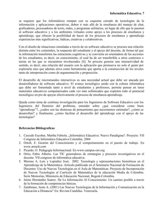 Informática Educativa. 7

se requiere que los informáticos rompan con su esquema cerrado de tecnologías de la
información y aplicaciones operativas, deben ir más allá de la enseñanza del manejo de chat,
graficadores, procesadores de texto, redes, y programas utilitarios, en lugar de ello que le puesten
al software educativo y a los ambientes virtuales como apoyo a los procesos de enseñanza y
aprendizaje, que ofrecen la posibilidad de hacer de los procesos de enseñanza y aprendizaje
experiencias más significativas, lúdicas, creativas y colaborativas.

Con el diseño de situaciones simuladas a través de un software educativo se procura una relación
distinta entre los contenidos, la respuesta del estudiante y el apoyo del docente, de forma tal que
la información transforme las estructuras cognitivas y se convierta en orientadora de las acciones
de los estudiantes, es decir, en conocimiento, el cual ha de ser transferible a otros contextos o
tareas en las que se encuentren involucrados [6]. Se procura generar una interactividad de
sentido, es decir, una relación del usuario con la aplicación que promueva no solo el gusto por
explorarla sino que además sirva como herramienta que aporta a la construcción de los niveles
tanto de interpretación como de argumentación y proposición.

El desarrollo de micromundos interactivos es una necesidad actual que debe ser atacada por
desarrolladores de software educativo. El avance tecnológico unido con la cultura informática
que debe ser fomentada tanto a nivel de estudiantes y profesores, permite pensar en tener
materiales educativos computarizados cada vez más sofisticados que exploten todo el potencial
tecnológico en pro de apoyar efectivamente el proceso de enseñanza-aprendizaje.

Queda como tema de continua investigación para los Ingenieros de Software Educativo con los
Ingenieros del Dominio del problema, entender sobre ¿qué considerar como buen
“aprendizaje”?, ¿cuáles son las destrezas de pensamiento que necesitamos estimular?, ¿cómo se
desarrollan? y finalmente, ¿cómo facilitar el desarrollo del aprendizaje con el apoyo de las
tecnologías?


Referencias Bibliografícas

1. Caicedo Escobar, Martha Fabiola. ¿Informática Educativa: Nuevo Paradigma?. Proyecto. VII
   Congreso de Informática Educativa Colombia. 2004
2. Ortoll, E. Gestión del Conocimiento y el comportamiento en el puesto de trabajo. En
   www.areach.com
3. Picardo, O. Pedagogía Informacional. En www.campus-oei.org
4. Ortíz, Fabio Alberto. Las TIC generadores de estrategias y procesos investigativos en el
   docente. VII congreso de informática educativa.
5. Moreno A. Luís y Lupiañez José. 2002. Tecnología y representaciones Semióticas en el
   Aprendizaje de la Matemática. Artículo publicado en el Seminario Nacional de Formación de
   Docentes: Uso de Nuevas Tecnologías en el Aula de Matemáticas. Proyecto de Incorporación
   de Nuevas Tecnologías al Currículo de Matemática de la educación Media de Colombia.
   Serie Memorias, Ministerio de Educación Nacional, Bogotá-Colombia.
6. Jaime Hernández Suárez. De La Información Al Conocimiento. Un camino posible a través
   de la formación de competencias básicas.
7. Zambrano, Jesús A. (2001) Las Nuevas Tecnologías de la Información y Comunicación en la
   Educación a Distancia” En: Revista Candidus. Venezuela.
 