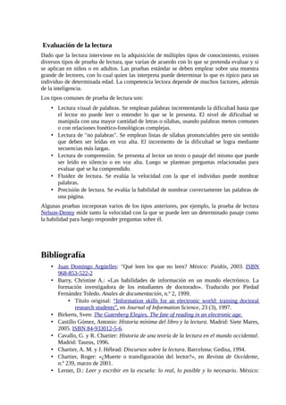 Evaluación de la lectura
Dado que la lectura interviene en la adquisición de múltiples tipos de conocimiento, existen
diversos tipos de prueba de lectura, que varían de acuerdo con lo que se pretenda evaluar y si
se aplican en niños o en adultos. Las pruebas estándar se deben emplear sobre una muestra
grande de lectores, con lo cual quien las interpreta puede determinar lo que es típico para un
individuo de determinada edad. La competencia lectora depende de muchos factores, además
de la inteligencia.
Los tipos comunes de prueba de lectura son:
    • Lectura visual de palabras. Se emplean palabras incrementando la dificultad hasta que
      el lector no puede leer o entender lo que se le presenta. El nivel de dificultad se
      manipula con una mayor cantidad de letras o sílabas, usando palabras menos comunes
      o con relaciones fonético-fonológicas complejas.
    • Lectura de "no palabras". Se emplean listas de sílabas pronunciables pero sin sentido
      que deben ser leídas en voz alta. El incremento de la dificultad se logra mediante
      secuencias más largas.
    • Lectura de comprensión. Se presenta al lector un texto o pasaje del mismo que puede
      ser leído en silencio o en voz alta. Luego se plantean preguntas relacionadas para
      evaluar qué se ha comprendido.
    • Fluidez de lectura. Se evalúa la velocidad con la que el individuo puede nombrar
      palabras.
    • Precisión de lectura. Se evalúa la habilidad de nombrar correctamente las palabras de
      una página.
Algunas pruebas incorporan varios de los tipos anteriores, por ejemplo, la prueba de lectura
Nelson-Denny mide tanto la velocidad con la que se puede leer un determinado pasaje como
la habilidad para luego responder preguntas sobre él.




Bibliografía
    • Juan Domingo Argüelles: "Qué leen los que no leen? México: Paidós, 2003. ISBN
      968-853-522-2
    • Barry, Christine A.: «Las habilidades de información en un mundo electrónico. La
      formación investigadora de los estudiantes de doctorado». Traducido por Piedad
      Fernández Toledo. Anales de documentación, n.º 2, 1999.
           • Título original: “Information skills for an electronic world: training doctoral
              research students”, en Journal of Information Science, 23 (3), 1997.
    • Birkerts, Sven: The Gutenberg Elegies. The fate of reading in an electronic age.
    • Castillo Gómez, Antonio: Historia mínima del libro y la lectura. Madrid: Siete Mares,
      2005. ISBN 84-933012-5-6.
    • Cavallo, G. y R. Chartier: Historia de una teoría de la lectura en el mundo occidental.
      Madrid: Taurus, 1996.
    • Chartier, A. M. y J. Hébrad: Discursos sobre la lectura. Barcelona: Gedisa, 1994.
    • Chartier, Roger: «¿Muerte o transfiguración del lector?», en Revista de Occidente,
      n.º 239, marzo de 2001.
    • Lerner, D.: Leer y escribir en la escuela: lo real, lo posible y lo necesario. México:
 