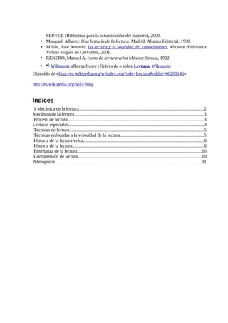 SEP/FCE (Biblioteca para la actualización del maestro), 2000.
      • Manguel, Alberto: Una historia de la lectura. Madrid: Alianza Editorial, 1998.
      • Millán, José Antonio: La lectura y la sociedad del conocimiento . Alicante: Biblioteca
        Virtual Miguel de Cervantes, 2001.
      • RENERO, Manuel A. curso de lectura veloz México: limusa, 1992
      •       Wikiquote alberga frases célebres de o sobre Lectura. Wikiquote
Obtenido de «http://es.wikipedia.org/w/index.php?title=Lectura&oldid=60200146»

http://es.wikipedia.org/wiki/Blog


Indices
1 Mecánica de la lectura.............................................................................................................2
Mecánica de la lectura.................................................................................................................3
Proceso de lectura......................................................................................................................3
Lecturas especiales......................................................................................................................3
Técnicas de lectura.....................................................................................................................5
Técnicas enfocadas a la velocidad de la lectura.........................................................................5
Historia de la lectura veloz.........................................................................................................6
Historia de la lectura..................................................................................................................8
Enseñanza de la lectura............................................................................................................10
Comprensión de lectura...........................................................................................................10
Bibliografía................................................................................................................................11
 