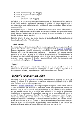 • lectura para aprendizaje (100–200 ppm)
    • lectura de comprensión (200–400 ppm)
    • lectura veloz:
           • informativa (400–700 ppm)
Entre ellas, la lectura de comprensión es probablemente el proceso más importante, ya que es
la que motiva la lectura cotidiana de la mayor parte de la gente. En cambio, la lectura veloz es
útil para procesar superficialmente grandes cantidades de texto, pero está por debajo del nivel
de comprensión.
Las sugerencias para la elección de una determinada velocidad de lectura deben incluir la
flexibilidad; la lectura reiterada de partes del texto cuando hay varios conceptos relativamente
juntos o cuando el material no es familiar al lector y la aceleración cuando es un material
familiar o presenta pocos conceptos.
Entre las técnicas de lectura que buscan mejorar la velocidad están la lectura diagonal, el
Scanning, SpeedReading y PhotoReading.

Lectura diagonal
En lectura diagonal el lector solamente lee los pasajes especiales de un texto, como títulos, la
primera frase de un párrafo, palabras acentuadas tipográficamente (negritas, bastardillas),
párrafos importantes (resumen, conclusión) y el entorno de términos importantes como
fórmulas («2x+3=5»), listas («primer», «segundo»,...), conclusiones («por eso») y términos
técnicos («costos fijos»). Se llama lectura diagonal porque la mirada se mueve rápidamente de
la esquina superior izquierda a la esquina inferior derecha. De ese modo es posible leer un
texto muy rápido a expensas de detalles y comprensión del estilo. Esta técnica es usada
especialmente al leer páginas web (hipertexto).

Escaneo
Scanning es una técnica para buscar términos individuales en un texto, basada en la teoría de
identificación de palabras comparando sus imágenes. El lector se imagina la palabra en el
estilo de fuente del texto y después mueve la mirada rápidamente sobre el texto.


 Historia de la lectura veloz
El uso de técnicas para lectura veloz comenzó a desarrollarse a principios del siglo XX,
cuando el volumen de la información escrita había aumentado considerablemente y debía
estar al alcance de mayor número de personas.
Durante la Primera Guerra Mundial muchos pilotos perdían segundos vitales durante combate
al tratar de distinguir si el avión que se aproximaba era del bando propio o del enemigo. En
respuesta a ello se ideó el llamado "método taquitoscópico", que consistía en mostrar aviones
en una pantalla durante pocos segundos para adiestrar a los pilotos a distinguirlos.
Gradualmente se aumentaba la cantidad de imágenes que se proyectaban cada vez y se
reducía el tiempo de exposición. Esta idea fue tomada por los primeros cursos de lectura
veloz, proyectando cada vez más palabras en una pantalla y reduciendo progresivamente el
tiempo de exposición. Sin embargo, si se usa solamente este método, las personas tieden a
volver a su velocidad de lectura habitual, ya que en realidad no se ha desarrollado una nueva
habilidad lectora. El incremento en la velocidad de lectura observado en los soldados que
emplearon el método taquitoscópico se debió probablemente a la motivación.
 