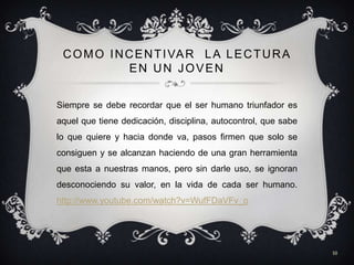 C O M O I N C E N T I VA R L A L E C T U R A
              EN UN JOVEN


Siempre se debe recordar que el ser humano triunfador es
aquel que tiene dedicación, disciplina, autocontrol, que sabe
lo que quiere y hacia donde va, pasos firmen que solo se
consiguen y se alcanzan haciendo de una gran herramienta
que esta a nuestras manos, pero sin darle uso, se ignoran
desconociendo su valor, en la vida de cada ser humano.
http://www.youtube.com/watch?v=WufFDaVFv_o




                                                                10
 