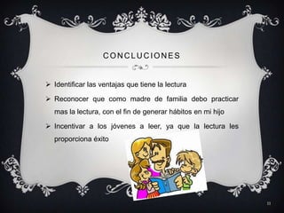 CONCLUCIONES


 Identificar las ventajas que tiene la lectura

 Reconocer que como madre de familia debo practicar
  mas la lectura, con el fin de generar hábitos en mi hijo

 Incentivar a los jóvenes a leer, ya que la lectura les
  proporciona éxito




                                                             11
 