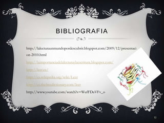 BIBLIOGRAFIA

http://lalecturaunmundopordescubrir.blogspot.com/2009/12/presentaci
on-2010.html
http://laimportanciadelalecturaylaescritura.blogspot.com/
http://leer.es/
http://es.wikipedia.org/wiki/Leer
http://es.thefreedictionary.com/leer
http://www.youtube.com/watch?v=WufFDaVFv_o




                                                                      12
 