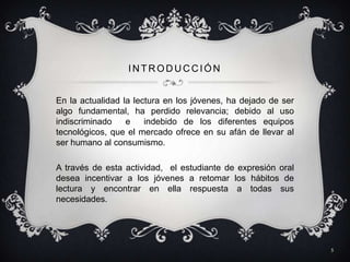INTRODUCCIÓN


En la actualidad la lectura en los jóvenes, ha dejado de ser
algo fundamental, ha perdido relevancia; debido al uso
indiscriminado    e    indebido de los diferentes equipos
tecnológicos, que el mercado ofrece en su afán de llevar al
ser humano al consumismo.

A través de esta actividad, el estudiante de expresión oral
desea incentivar a los jóvenes a retomar los hábitos de
lectura y encontrar en ella respuesta a todas sus
necesidades.




                                                               5
 