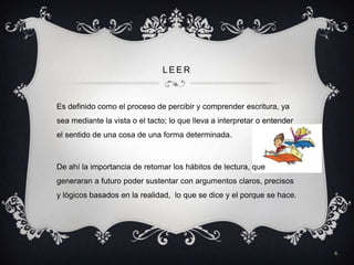 LEER



Es definido como el proceso de percibir y comprender escritura, ya
sea mediante la vista o el tacto; lo que lleva a interpretar o entender
el sentido de una cosa de una forma determinada.



De ahí la importancia de retomar los hábitos de lectura, que
generaran a futuro poder sustentar con argumentos claros, precisos
y lógicos basados en la realidad, lo que se dice y el porque se hace.




                                                                          6
 