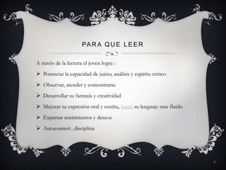 PA R A Q U E L E E R

A través de la lectura el joven logra :
 Potenciar la capacidad de juicio, análisis y espíritu critico
 Observar, atender y concentrarse
 Desarrollar su fantasía y creatividad
 Mejorar su expresión oral y escrita, hacer su lenguaje mas fluido
 Expresar sentimientos y deseos
 Autocontrol , disciplina




                                                                      7
 