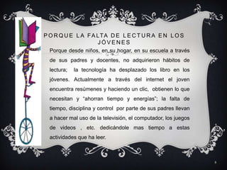 P O R Q U E L A F A LT A D E L E C T U R A E N L O S
                    JÓVENES
  Porque desde niños, en su hogar, en su escuela a través
  de sus padres y docentes, no adquirieron hábitos de
  lectura;   la tecnología ha desplazado los libro en los
  jóvenes. Actualmente a través del internet el joven
  encuentra resúmenes y haciendo un clic, obtienen lo que
  necesitan y “ahorran tiempo y energías”; la falta de
  tiempo, disciplina y control por parte de sus padres llevan
  a hacer mal uso de la televisión, el computador, los juegos
  de videos , etc. dedicándole mas tiempo a estas
  actividades que ha leer.



                                                                8
 
