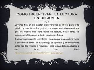 C O M O I N C E N T I VA R L A L E C T U R A
              EN UN JOVEN

Jóvenes hoy en día existen gran variedad de libros, para todo
publico y para todos los gustos, por lo que les invito a realizara
por los menos una hora diaria de lectura, hasta tanto se
adquieran hábitos que a darán excelentes frutos.
Es importante usar la tecnología , pero no por eso se debe dejar
a un lado los libros, el aprendizaje se aprende y se obtiene de
estos los dos medios o recursos, pero jamás debemos hacer a
un                 lado                  un                  libro.
http://www.youtube.com/watch?v=I4q963gzGQA




                                                                      9
 