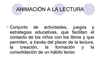 ANIMACIÓN A LA LECTURA Conjunto de actividades, juegos y estrategias educativas, que facilitan el contacto de los niños con los libros y que permiten, a través del placer de la lectura, la creación, la formación y la consolidación de un hábito lector.