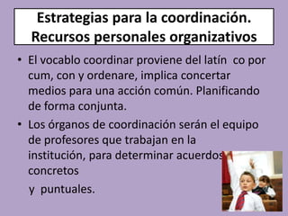 Estrategias para la coordinación.
  Recursos personales organizativos
• El vocablo coordinar proviene del latín co por
  cum, con y ordenare, implica concertar
  medios para una acción común. Planificando
  de forma conjunta.
• Los órganos de coordinación serán el equipo
  de profesores que trabajan en la
  institución, para determinar acuerdos
  concretos
  y puntuales.
 