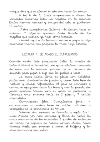porque dice que se aburre él solo con todas las niñas.
      A las 6 de la tarde empezaron a llegar los
invitados, llevando todos un regalito en la mochila
Entre primos, vecinos y amigos del cole, se juntaron
12 niños.
      -¡Feliz cumpleaños, Salomé! –le decían todos al
entrar-. Y algunos querían hasta tirarle de las
mejillas que estaban ya rojas como tomates.
      -Venid aquí a la terraza. Vamos a jugar a algo
mientras mamá nos prepara la mesa –dijo Salomé.

        LECTURA 7: SE ACABÓ EL CUMPLEAÑOS
Cuando estaba todo preparado, Celia, la madre de
Salomé llamó a los niños, que ya se estaban cansando
de estar en la terraza, porque no se ponían de
acuerdo para jugar a algo que les gustase a todos.
       La mesa estaba llena de platos con patatitas,
frutos secos, sándwiches de jamón y queso, todo tipo de
pasteles y bebidas refrescantes. Al poco de empezar a
comer, se apagaron todas las luces y por la puerta del
fondo aparece Arturo, con su gorro de pastelero, y
llevando una enorme tarta de 3 pisos y 9 velitas
encendidas.
       ¡Cumpleaños feliz... Cumpleaños feliz...! –
comenzaron a cantar todos los niños, riéndose a
carcajadas de la ocurrencia de Arturo.
       Salomé, sin esperar, se levanta y sopla las 9
velas Arturo por poco tropieza y llena de pastel las
caras sonrientes de los invitados. A partir de entonces
los niños no dejaron de hablar, contar chistes, hacer
bromas, hasta que empezó a sonar el teléfono y les
iban llamando sus padres.
 
