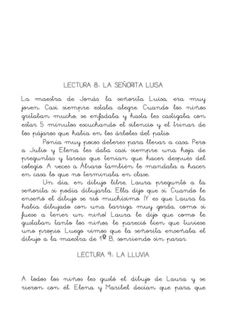 LECTURA 8: LA SEÑORITA LUISA
La maestra de Jonás, la señorita Luisa, era muy
joven. Casi siempre estaba alegre. Cuando los niños
gritaban mucho, se enfadaba y hasta les castigaba con
estar 5 minutos escuchando el silencio y el trinar de
los pájaros que había en los árboles del patio.
        Ponía muy pocos deberes para llevar a casa. Pero
a Julio y Elena les daba casi siempre una hoja de
preguntas y tareas que tenían que hacer después del
colegio. A veces a Álvaro también le mandaba a hacer
en casa lo que no terminaba en clase.
        Un día, en dibujo libre, Laura preguntó a la
señorita si podía dibujarla. Ella dijo que sí. Cuando le
enseñó el dibujo se rió muchísimo. ¡Y es que Laura la
había dibujado con una barriga muy gorda, como si
fuese a tener un niño! Laura le dijo que como le
gustaban tanto los niños, le pareció bien que tuviese
uno propio. Luego vimos que la señorita enseñaba el
dibujo a la maestra de 1º B, sonriendo sin parar.
                 LECTURA 9: LA LLUVIA

A todos los niños les gustó el dibujo de Laura y se
rieron con él. Elena y Maribel decían que para que
 