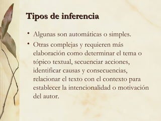 Tipos de inferenciaTipos de inferencia
• Algunas son automáticas o simples.
• Otras complejas y requieren más
elaboración como determinar el tema o
tópico textual, secuenciar acciones,
identificar causas y consecuencias,
relacionar el texto con el contexto para
establecer la intencionalidad o motivación
del autor.
 