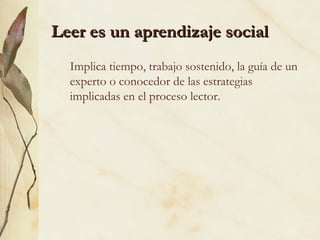 Leer es un aprendizaje socialLeer es un aprendizaje social
Implica tiempo, trabajo sostenido, la guía de un
experto o conocedor de las estrategias
implicadas en el proceso lector.
 