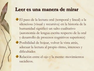 Leer es una manera de mirarLeer es una manera de mirar
El paso de la lectura oral (temporal y lineal) a la
silenciosa (visual y recursiva) en la historia de la
humanidad significó un salto cualitativo
(autonomía de lengua escrita respecto de la oral
y desarrollo de procesos cognitivos superiores)
Posibilidad de hojear, volver la vista atrás,
adecuar la lectura al propio ritmo, intereses y
dificultades
Relación entre el ojo y la mente: movimientos
sacádicos.
 