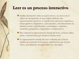 Leer es un proceso interactivoLeer es un proceso interactivo
Implica interacción entre un sujeto lector y un texto con el
objeto de interpretarlo, lo que implica elaborar una
representación mental de su significación (procesos cognitivos,
metacognitivos, lingüísticos y perceptuales), simutáneamente en
distintos niveles (grafofonético, morfológico, sintáctico,
semántico, pragmático, esquemático, interpretativo)
Para elaborar la representación mental del texto, el lector utiliza
pistas o instrucciones que brinda el mismo texto.
La representación mental del texto realizada por el lector
implica un rearmado de las piezas significativas que el texto
ofrece, generalmente reorganizadas con otra lógica.
 