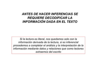 ANTES DE HACER INFERENCIAS SE
REQUIERE DECODIFICAR LA
INFORMACIÓN DADA EN EL TEXTO
Si la lectura es literal, nos quedamos solo con la
información derivada de la lectura, si es inferencial
procedemos a completar el análisis y la interpretación de la
información mediante datos y relaciones que como lectores
extraemos del escrito
 